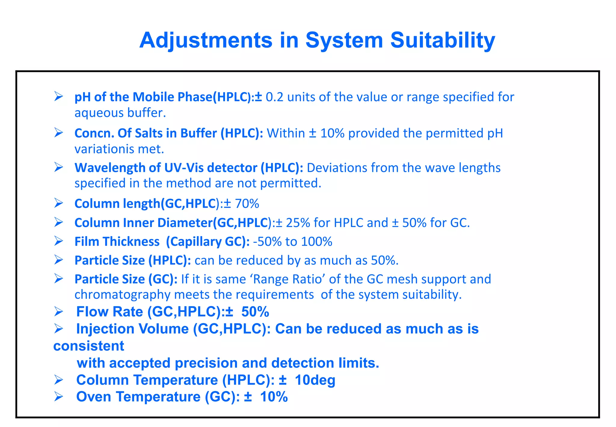 Adjustments in System Suitability 
pH of the Mobile Phase(HPLC):±0.2 units of the value or range specified for aqueous buffer. 
Concn. Of Salts in Buffer (HPLC):Within ±10% provided the permitted pH variationismet. 
Wavelength of UV-Vis detector (HPLC):Deviations from the wave lengths specified in the method are not permitted. 
Column length(GC,HPLC):±70% 
Column Inner Diameter(GC,HPLC):±25% for HPLC and ±50% for GC. 
Film Thickness (Capillary GC):-50% to 100% 
Particle Size (HPLC):can be reduced by as much as 50%. 
Particle Size (GC):If it is same ‘Range Ratio’ of the GC mesh support and chromatography meets the requirements of the system suitability. 
Flow Rate (GC,HPLC):±50% 
Injection Volume (GC,HPLC): Can be reduced as much as is consistent with accepted precision and detection limits. 
Column Temperature (HPLC): ±10deg 
Oven Temperature (GC): ±10%  