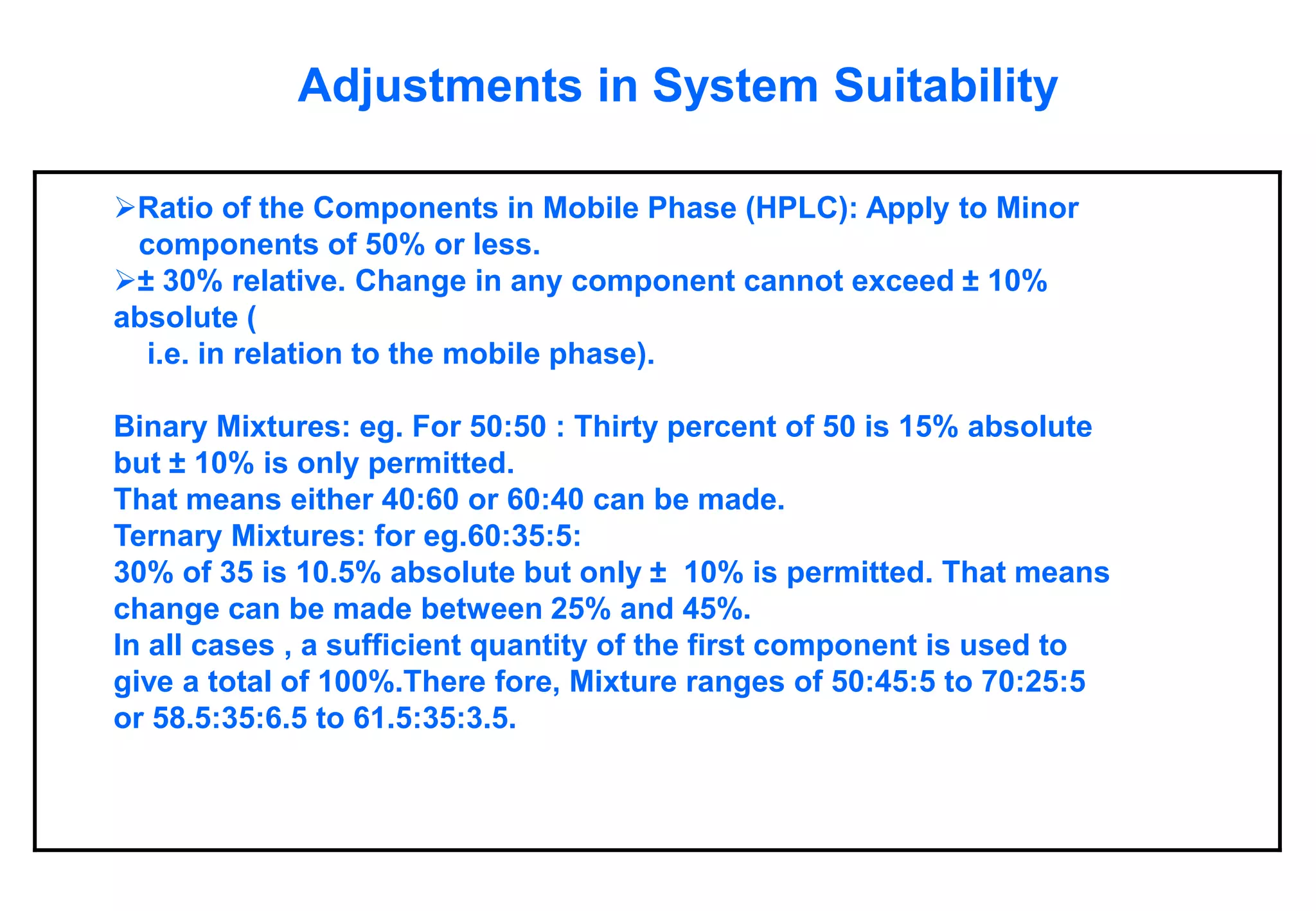 Adjustments in System Suitability 
Ratio of the Components in Mobile Phase (HPLC): Apply to Minor components of 50% or less. 
±30% relative. Change in any component cannot exceed ±10% absolute ( i.e. in relation to the mobile phase). Binary Mixtures: eg. For 50:50 : Thirty percent of 50 is 15% absolute but ±10% is only permitted. That means either 40:60 or 60:40 can be made. Ternary Mixtures: for eg.60:35:5: 30% of 35 is 10.5% absolute but only ±10% is permitted. That means change can be made between 25% and 45%. In all cases , a sufficient quantity of the first component is used to give a total of 100%.There fore, Mixture ranges of 50:45:5 to 70:25:5 or 58.5:35:6.5 to 61.5:35:3.5.  