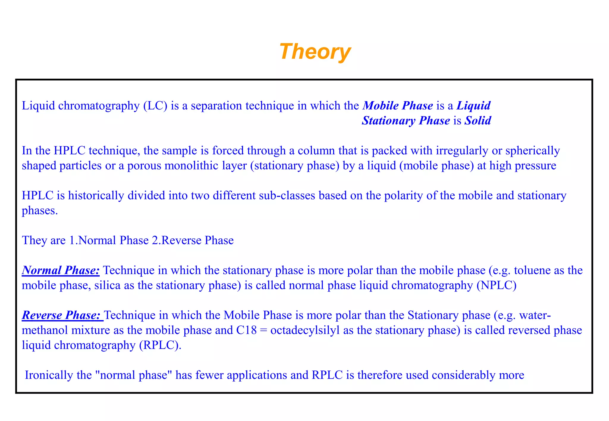 Theory 
Liquid chromatography (LC) is a separation technique in which the Mobile Phase is a Liquid 
Stationary Phase is Solid 
In the HPLC technique, the sample is forced through a column that is packed with irregularly or spherically shaped particles or a porous monolithic layer (stationary phase) by a liquid (mobile phase) at high pressure 
HPLC is historically divided into two different sub-classes based on the polarity of the mobile and stationary phases. 
They are 1.Normal Phase 2.Reverse Phase 
Normal Phase:Technique in which the stationary phase is more polar than the mobile phase (e.g. toluene as the mobile phase, silica as the stationary phase) is called normal phase liquid chromatography (NPLC) 
Reverse Phase: Technique in which the Mobile Phase is more polar than the Stationary phase (e.g. water- methanol mixture as the mobile phase and C18 = octadecylsilylas the stationary phase) is called reversed phase liquid chromatography (RPLC). 
Ironically the "normal phase" has fewer applications and RPLC is therefore used considerably more  