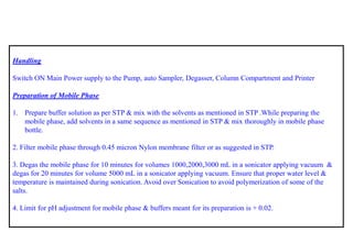 Handling 
Switch ON Main Power supply to the Pump, auto Sampler, Degasser, Column Compartment and Printer 
Preparation of Mobile Phase 
1.Prepare buffer solution as per STP & mix with the solvents as mentioned in STP .While preparing the mobile phase, add solvents in a same sequence as mentioned in STP & mix thoroughly in mobile phase bottle. 
2. Filter mobile phase through 0.45 micron Nylon membrane filter or as suggested in STP. 
3. Degas the mobile phase for 10 minutes for volumes 1000,2000,3000 mLin a sonicatorapplying vacuum & degas for 20 minutes for volume 5000 mLin a sonicatorapplying vacuum. Ensure that proper water level & temperature is maintained during sonication. Avoid over Sonication to avoid polymerization of some of the salts. 
4. Limit for pH adjustment for mobile phase & buffers meant for its preparation is + 0.02.  
