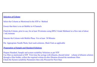 Selection of Column 
Select the Column as Mentioned in the STPor Method 
Ensure that there is no air Bubble in 4 Channels 
Flush the Column, prior to use, for at least 30 minutes using HPLC Grade Methanol at a flow rate of about 
1 mL/minnute 
Saturate the Column with Mobile Phase For at least 30 Minutes 
Put Appropriate Needle Wash, Seal wash solutions ,Wash Vials as applicable 
Preparation of Sample and Standard Solutions 
Prepare Standard, Sample and system suitability Solutions as per STP 
Use filter as mentioned in STP. First rinse the syringe with diluents, discard initial volume of diluents solution through a filter holder, collect the required volume & after filtration discard the membrane filter. 
Check the System suitability Parameters then only Proceed for Next Step  
