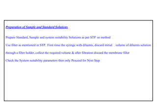 Preparation of Sample and Standard Solutions 
Prepare Standard, Sample and system suitability Solutions as per STP ormethod 
Use filter as mentioned in STP. First rinse the syringe with diluents, discard initial volume of diluents solution through a filter holder, collect the required volume & after filtration discard the membrane filter 
Check the System suitability parameters then only Proceed for Next Step  