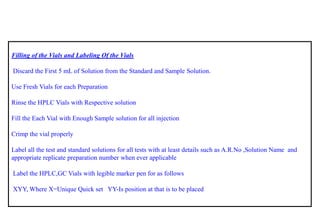 Filling of the Vials and Labeling Of the Vials 
Discard the First 5 mLof Solution from the Standard and Sample Solution. 
Use Fresh Vials for each Preparation 
Rinse the HPLC Vials with Respective solution 
Fill the Each Vial with Enough Sample solution for all injection 
Crimp the vial properly 
Label all the test and standard solutions for all tests with at least details such as A.R.No,Solution Name and appropriate replicate preparation number when ever applicable 
Label the HPLC,GC Vials with legible marker pen for as follows 
XYY, Where X=Unique Quick set YY-Is position at that is to be placed  