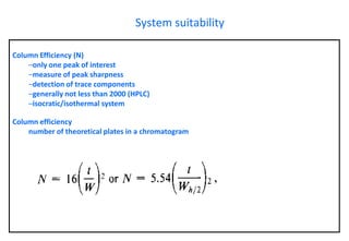 Column Efficiency (N) 
–only one peak of interest 
–measure of peak sharpness 
–detection of trace components 
–generally not less than 2000 (HPLC) 
–isocratic/isothermal systemColumn efficiencynumber of theoretical plates in a chromatogram 
System suitability  