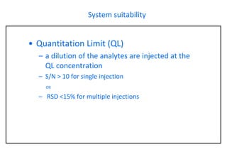 System suitability 
•Quantitation Limit (QL) 
–a dilution of the analytes are injected at the QL concentration 
–S/N > 10 for single injection OR 
–RSD <15% for multiple injections  