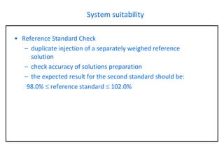 System suitability 
•Reference Standard Check 
–duplicate injection of a separately weighed reference solution 
–check accuracy of solutions preparation 
–the expected result for the second standard should be: 
98.0% reference standard 102.0%  