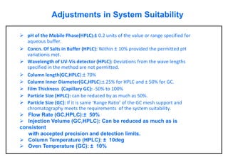 Adjustments in System Suitability 
pH of the Mobile Phase(HPLC):±0.2 units of the value or range specified for aqueous buffer. 
Concn. Of Salts in Buffer (HPLC):Within ±10% provided the permitted pH variationismet. 
Wavelength of UV-Vis detector (HPLC):Deviations from the wave lengths specified in the method are not permitted. 
Column length(GC,HPLC):±70% 
Column Inner Diameter(GC,HPLC):±25% for HPLC and ±50% for GC. 
Film Thickness (Capillary GC):-50% to 100% 
Particle Size (HPLC):can be reduced by as much as 50%. 
Particle Size (GC):If it is same ‘Range Ratio’ of the GC mesh support and chromatography meets the requirements of the system suitability. 
Flow Rate (GC,HPLC):±50% 
Injection Volume (GC,HPLC): Can be reduced as much as is consistent with accepted precision and detection limits. 
Column Temperature (HPLC): ±10deg 
Oven Temperature (GC): ±10%  