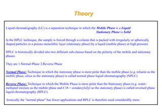 Theory 
Liquid chromatography (LC) is a separation technique in which the Mobile Phase is a Liquid 
Stationary Phase is Solid 
In the HPLC technique, the sample is forced through a column that is packed with irregularly or spherically shaped particles or a porous monolithic layer (stationary phase) by a liquid (mobile phase) at high pressure 
HPLC is historically divided into two different sub-classes based on the polarity of the mobile and stationary phases. 
They are 1.Normal Phase 2.Reverse Phase 
Normal Phase:Technique in which the stationary phase is more polar than the mobile phase (e.g. toluene as the mobile phase, silica as the stationary phase) is called normal phase liquid chromatography (NPLC) 
Reverse Phase: Technique in which the Mobile Phase is more polar than the Stationary phase (e.g. water- methanol mixture as the mobile phase and C18 = octadecylsilylas the stationary phase) is called reversed phase liquid chromatography (RPLC). 
Ironically the "normal phase" has fewer applications and RPLC is therefore used considerably more  