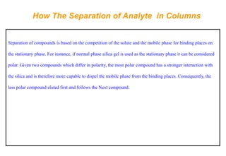 How The Separation of Analyte in Columns 
Separation of compounds is based on the competition of the solute and the mobile phase for binding places on the stationary phase. For instance, if normal phase silica gel is used as the stationary phase it can be considered polar. Given two compounds which differ in polarity, the most polar compound has a stronger interaction with the silica and is therefore more capable to dispel the mobile phase from the binding places. Consequently, the less polar compound eluted first and follows the Next compound.  