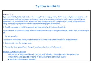 USP <1225> 
System suitability tests are based on the concept that the equipment, electronics, analytical operations, and samples to be analyzed constitute an integral system that can be evaluated as such. System suitability test parameters to be established for a particular procedure depend on the type of procedure being evaluated. They are especially important in the case of chromatographic procedures... 
Provides assurances that the system is working properly at the time of analysis 
Ensures that both methodology and instrumentation are performing within expectations prior to the analysis of 
the test samples 
Should be monitored during run time to verify that the criteria remain realistic and achievable 
Determined from the analyte peak 
Assessed with any significant change in equipment or in a critical reagent 
System suitability solution 
At least the major analyte of interest and, ideally, a closely eluted component or components that could be found in actual samples at known levels 
Standard solution can be used 
System suitability  