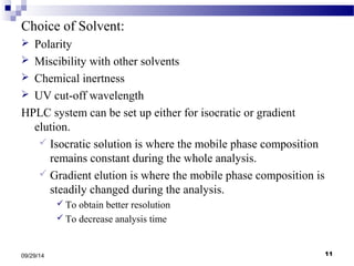 Choice of Solvent: 
 Polarity 
 Miscibility with other solvents 
 Chemical inertness 
 UV cut-off wavelength 
HPLC system can be set up either for isocratic or gradient 
elution. 
 Isocratic solution is where the mobile phase composition 
remains constant during the whole analysis. 
 Gradient elution is where the mobile phase composition is 
steadily changed during the analysis. 
 To obtain better resolution 
 To decrease analysis time 
09/29/14 11 
 