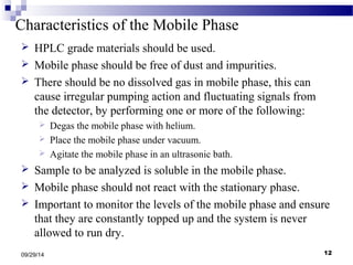 Characteristics of the Mobile Phase 
 HPLC grade materials should be used. 
 Mobile phase should be free of dust and impurities. 
 There should be no dissolved gas in mobile phase, this can 
cause irregular pumping action and fluctuating signals from 
the detector, by performing one or more of the following: 
 Degas the mobile phase with helium. 
 Place the mobile phase under vacuum. 
 Agitate the mobile phase in an ultrasonic bath. 
 Sample to be analyzed is soluble in the mobile phase. 
 Mobile phase should not react with the stationary phase. 
 Important to monitor the levels of the mobile phase and ensure 
that they are constantly topped up and the system is never 
allowed to run dry. 
09/29/14 12 
 