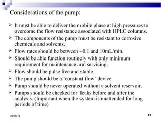 Considerations of the pump: 
 It must be able to deliver the mobile phase at high pressures to 
overcome the flow resistance associated with HPLC columns. 
 The components of the pump must be resistant to corrosive 
chemicals and solvents. 
 Flow rates should be between ~0.1 and 10mL/min. 
 Should be able function routinely with only minimum 
requirement for maintenance and servicing. 
 Flow should be pulse free and stable. 
 The pump should be a ‘constant flow’ device. 
 Pump should be never operated without a solvent reservoir. 
 Pumps should be checked for leaks before and after the 
analysis. (Important when the system is unattended for long 
periods of time) 
09/29/14 15 
 
