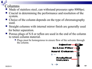 Columns 
 Made of stainless steel, can withstand pressures upto 8000psi. 
 Crucial in determining the performance and resolution of the 
system. 
 Choice of the column depends on the type of chromatography 
used. 
 Straight columns with internal mirror finish are generally used 
for better separation. 
 Porous plugs of S.S or teflon are used in the end of the column 
to retain column material. 
 Plugs must be homogenous to ensure flow of the solvents through 
the column. 
09/29/14 17 
 