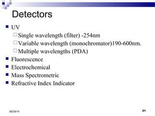 Detectors 
 UV 
Single wavelength (filter) -254nm 
Variable wavelength (monochromator)190-600nm. 
Multiple wavelengths (PDA) 
 Fluorescence 
 Electrochemical 
 Mass Spectrometric 
 Refractive Index Indicator 
09/29/14 21 
 