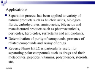 Applications 
 Separation process has been applied to variety of 
natural products such as Nucleic acids, biological 
fluids, carbohydrates, amino acids, bile acids and 
manufactured products such as pharmaceuticals, 
pesticides, herbicides, surfactants and antioxidants. 
 Determination of purity of compounds, presence of 
related compounds and Assay of drugs. 
 Reverse Phase HPLC is particularly useful for 
separating polar compounds such as drugs and their 
metabolites, peptides, vitamins, polyphenols, steroids, 
etc. 
09/29/14 23 
 