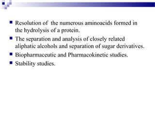  Resolution of the numerous aminoacids formed in 
the hydrolysis of a protein. 
 The separation and analysis of closely related 
aliphatic alcohols and separation of sugar derivatives. 
 Biopharmaceutic and Pharmacokinetic studies. 
 Stability studies. 
 