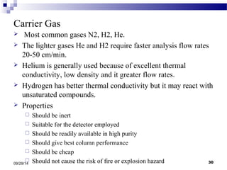 Carrier Gas 
 Most common gases N2, H2, He. 
 The lighter gases He and H2 require faster analysis flow rates 
20-50 cm/min. 
 Helium is generally used because of excellent thermal 
conductivity, low density and it greater flow rates. 
 Hydrogen has better thermal conductivity but it may react with 
unsaturated compounds. 
 Properties 
 Should be inert 
 Suitable for the detector employed 
 Should be readily available in high purity 
 Should give best column performance 
 Should be cheap 
 Should not cause the risk of 09/29/14 fire or explosion hazard 30 
 