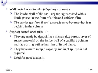  Wall coated open tubular (Capillary columns) 
 The inside wall of the capillary tubing is coated with a 
liquid phase in the form of a thin and uniform film. 
 The carrier gas flow faces least resistance because ther is n 
packing in the column 
 Support coated open tubular 
 They are made by depositing a micron size porous layer of 
support material on the inside wall of a capillary column 
and the coating with a thin film of liquid phase. 
 They have more sample capacity and inlet splitter is not 
required. 
 Used for trace analysis. 
09/29/14 34 
 