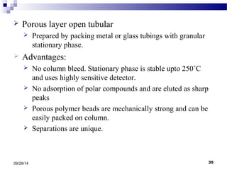  Porous layer open tubular 
 Prepared by packing metal or glass tubings with granular 
stationary phase. 
 Advantages: 
 No column bleed. Stationary phase is stable upto 250˚C 
and uses highly sensitive detector. 
 No adsorption of polar compounds and are eluted as sharp 
peaks 
 Porous polymer beads are mechanically strong and can be 
easily packed on column. 
 Separations are unique. 
09/29/14 35 
 