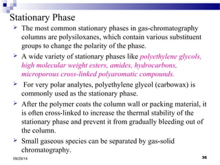 Stationary Phase 
 The most common stationary phases in gas-chromatography 
columns are polysiloxanes, which contain various substituent 
groups to change the polarity of the phase. 
 A wide variety of stationary phases like polyethylene glycols, 
high molecular weight esters, amides, hydrocarbons, 
microporous cross-linked polyaromatic compounds. 
 For very polar analytes, polyethylene glycol (carbowax) is 
commonly used as the stationary phase. 
 After the polymer coats the column wall or packing material, it 
is often cross-linked to increase the thermal stability of the 
stationary phase and prevent it from gradually bleeding out of 
the column. 
 Small gaseous species can be separated by gas-solid 
chromatography. 
09/29/14 36 
 