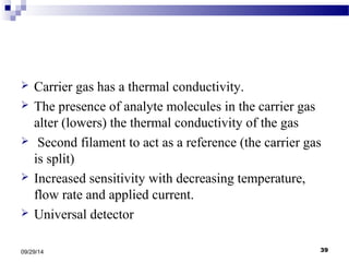  Carrier gas has a thermal conductivity. 
 The presence of analyte molecules in the carrier gas 
alter (lowers) the thermal conductivity of the gas 
 Second filament to act as a reference (the carrier gas 
is split) 
 Increased sensitivity with decreasing temperature, 
flow rate and applied current. 
 Universal detector 
09/29/14 39 
 