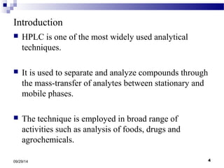 Introduction 
 HPLC is one of the most widely used analytical 
techniques. 
 It is used to separate and analyze compounds through 
the mass-transfer of analytes between stationary and 
mobile phases. 
 The technique is employed in broad range of 
activities such as analysis of foods, drugs and 
agrochemicals. 
09/29/14 4 
 