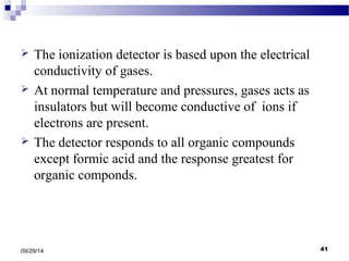  The ionization detector is based upon the electrical 
conductivity of gases. 
 At normal temperature and pressures, gases acts as 
insulators but will become conductive of ions if 
electrons are present. 
 The detector responds to all organic compounds 
except formic acid and the response greatest for 
organic componds. 
09/29/14 41 
 