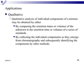 Applications 
 Qualitative 
 Qualitative analysis of individual components of a mixture 
may be obtained by either 
 By comparing the retention times or volumes of the 
unknown to the retention time or volumes of a series of 
standards 
 By collecting the individual components as they emerge 
from chromatography and subsequently identifying the 
components by other methods. 
09/29/14 43 
 