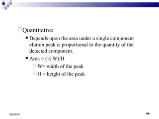 Quantitative 
 Depends upon the area under a single component 
elution peak is proportional to the quantity of the 
detected component. 
 Area = (½ W)/H 
W= width of the peak 
H = height of the peak 
09/29/14 44 
 
