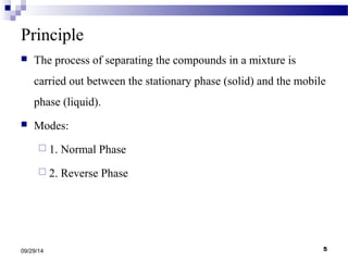 Principle 
 The process of separating the compounds in a mixture is 
carried out between the stationary phase (solid) and the mobile 
phase (liquid). 
 Modes: 
 1. Normal Phase 
 2. Reverse Phase 
09/29/14 5 
 