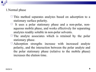 1.Normal phase 
 This method separates analytes based on adsorption to a 
stationary surface polarity. 
 It uses a polar stationary phase and a non-polar, non-aqueous 
mobile phase, and works effectively for separating 
analytes readily soluble in non-polar solvents. 
 The analyte associates which is retained by the polar 
stationary phase. 
 Adsorption strengths increase with increased analyte 
polarity, and the interaction between the polar analyte and 
the polar stationary phase (relative to the mobile phase) 
increases the elution time. 
09/29/14 6 
 
