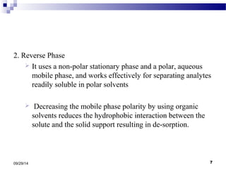 2. Reverse Phase 
 It uses a non-polar stationary phase and a polar, aqueous 
mobile phase, and works effectively for separating analytes 
readily soluble in polar solvents 
 Decreasing the mobile phase polarity by using organic 
solvents reduces the hydrophobic interaction between the 
solute and the solid support resulting in de-sorption. 
09/29/14 7 
 