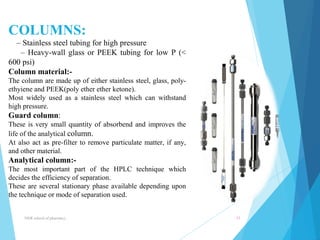 COLUMNS: 
– Stainless steel tubing for high pressure 
– Heavy-wall glass or PEEK tubing for low P (< 
600 psi) 
Column material:- 
The column are made up of either stainless steel, glass, poly-ethyiene 
and PEEK(poly ether ether ketone). 
Most widely used as a stainless steel which can withstand 
high pressure. 
Guard column: 
These is very small quantity of absorbend and improves the 
life of the analytical column. 
At also act as pre-filter to remove particulate matter, if any, 
and other material. 
Analytical column:- 
The most important part of the HPLC technique which 
decides the efficiency of separation. 
These are several stationary phase available depending upon 
the technique or mode of separation used. 
NNR school of pharmacy.. 11 
 