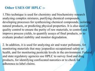 Other USES OF HPLC :- 
1.This technique is used for chemistry and biochemistry research 
analyzing complex mixtures, purifying chemical compounds, 
developing processes for synthesizing chemical compounds, isolating 
natural products, or predicting physical properties. It is also used in 
quality control to ensure the purity of raw materials, to control and 
improve process yields, to quantify assays of final products, or to 
evaluate product stability and monitor degradation. 
2. In addition, it is used for analyzing air and water pollutants, for 
monitoring materials that may jeopardize occupational safety or 
health, and for monitoring pesticide levels in the environment. Federal 
and state regulatory agencies use HPLC to survey food and drug 
products, for identifying confiscated narcotics or to check for 
adherence to label claims. NNR school of pharmacy.. 20 
 