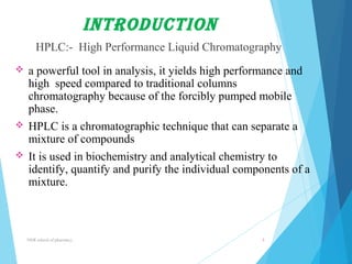introduction 
HPLC:- High Performance Liquid Chromatography 
 a powerful tool in analysis, it yields high performance and 
high speed compared to traditional columns 
chromatography because of the forcibly pumped mobile 
phase. 
 HPLC is a chromatographic technique that can separate a 
mixture of compounds 
 It is used in biochemistry and analytical chemistry to 
identify, quantify and purify the individual components of a 
mixture. 
NNR school of pharmacy.. 3 
 