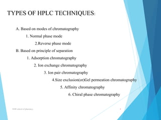 TYPES OF HPLC TECHNIQUES: 
A. Based on modes of chromatography 
1. Normal phase mode 
2.Reverse phase mode 
B. Based on principle of separation 
1. Adsorption chromatography 
2. Ion exchange chromatography 
3. Ion pair chromatography 
4.Size exclusion(or)Gel permeation chromatography 
5. Affinity chromatography 
6. Chiral phase chromatography 
NNR school of pharmacy.. 4 
 