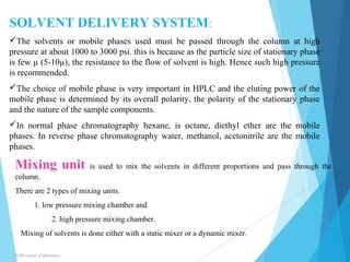 SOLVENT DELIVERY SYSTEM: 
The solvents or mobile phases used must be passed through the column at high 
pressure at about 1000 to 3000 psi. this is because as the particle size of stationary phase 
is few μ (5-10μ), the resistance to the flow of solvent is high. Hence such high pressure 
is recommended. 
The choice of mobile phase is very important in HPLC and the eluting power of the 
mobile phase is determined by its overall polarity, the polarity of the stationary phase 
and the nature of the sample components. 
In normal phase chromatography hexane, is octane, diethyl ether are the mobile 
phases. In reverse phase chromatography water, methanol, acetonitrile are the mobile 
phases. 
Mixing unit is used to mix the solvents in different proportions and pass through the 
column. 
There are 2 types of mixing units. 
1. low pressure mixing chamber and 
2. high pressure mixing chamber. 
Mixing of solvents is done either with a static mixer or a dynamic mixer. 
NNR school of pharmacy.. 8 
 