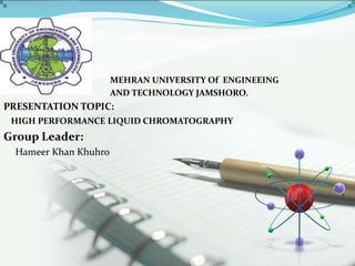 MEHRAN UNIVERSITY Of ENGINEEING
AND TECHNOLOGY JAMSHORO.
PRESENTATION TOPIC:
HIGH PERFORMANCE LIQUID CHROMATOGRAPHY
Group Leader:
Hameer Khan Khuhro
 
