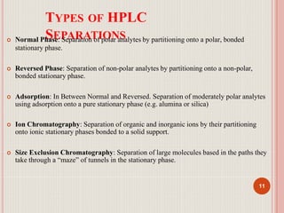 TYPES OF HPLC
SEPARATIONS
11
 Normal Phase: Separation of polar analytes by partitioning onto a polar, bonded
stationary phase.
 Reversed Phase: Separation of non-polar analytes by partitioning onto a non-polar,
bonded stationary phase.
 Adsorption: In Between Normal and Reversed. Separation of moderately polar analytes
using adsorption onto a pure stationary phase (e.g. alumina or silica)
 Ion Chromatography: Separation of organic and inorganic ions by their partitioning
onto ionic stationary phases bonded to a solid support.
 Size Exclusion Chromatography: Separation of large molecules based in the paths they
take through a “maze” of tunnels in the stationary phase.
 