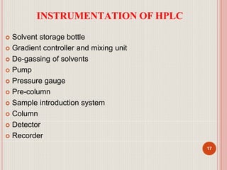 INSTRUMENTATION OF HPLC
17
 Solvent storage bottle
 Gradient controller and mixing unit
 De-gassing of solvents
 Pump
 Pressure gauge
 Pre-column
 Sample introduction system
 Column
 Detector
 Recorder
 
