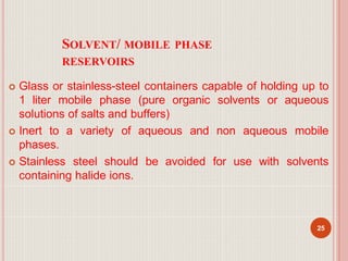 SOLVENT/ MOBILE PHASE
RESERVOIRS
 Glass or stainless-steel containers capable of holding up to
1 liter mobile phase (pure organic solvents or aqueous
solutions of salts and buffers)
 Inert to a variety of aqueous and non aqueous mobile
phases.
 Stainless steel should be avoided for use with solvents
containing halide ions.
25
 