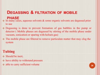 DEGASSING & FILTRATION OF MOBILE
PHASE
 In many cases, aqueous solvents & some organic solvents are degassed prior
to use
 Degassing is done to prevent formation of gas bubbles in the pump or
detector ( Mobile phases are degassed by stirring of the mobile phase under
vacuum, sonication or sparing with helium gas)
 The mobile phase are filtered to remove particulate matter that may clog the
system
Tubing
 Should be inert,
 have ability to withstand pressure
 able to carry sufficient volume 26
 