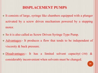 DISPLACEMENT PUMPS
31
⚫ It consists of large, syringe like chambers equipped with a plunger
activated by a screw driven mechanism powered by a stepping
motor.
⚫ So it is also called as Screw Driven Syringe Type Pump.
⚫ Advantages:- It produces a flow that tends to be independent of
viscosity & back pressure.
⚫ Disadvantages:- It has a limited solvent capacity(~250) &
considerably inconvenient when solvents must be changed.
 