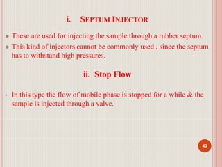 i. SEPTUM INJECTOR
40
⚫ These are used for injecting the sample through a rubber septum.
⚫ This kind of injectors cannot be commonly used , since the septum
has to withstand high pressures.
ii. Stop Flow
 In this type the flow of mobile phase is stopped for a while & the
sample is injected through a valve.
 