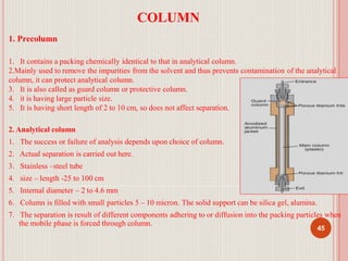 COLUMN
1. Precolumn
1. It contains a packing chemically identical to that in analytical column.
2.Mainly used to remove the impurities from the solvent and thus prevents contamination of the analytical
column, it can protect analytical column.
3. It is also called as guard column or protective column.
4. it is having large particle size.
5. It is having short length of 2 to 10 cm, so does not affect separation.
2. Analytical column
1. The success or failure of analysis depends upon choice of column.
2. Actual separation is carried out here.
3. Stainless –steel tube
4. size – length -25 to 100 cm
5. Internal diameter – 2 to 4.6 mm
6. Column is filled with small particles 5 – 10 micron. The solid support can be silica gel, alumina.
7. The separation is result of different components adhering to or diffusion into the packing particles when
the mobile phase is forced through column.
45
 