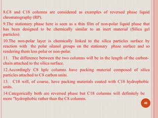 8.C8 and C18 columns are considered as examples of reversed phase liquid
chromatography (RP).
9.The stationary phase here is seen as a thin film of non-polar liquid phase that
has been designed to be chemically similar to an inert material (Silica gel
particles).
10.The non-polar layer is chemically linked to the silica particles surface by
reaction with the polar silanol groups on the stationary phase surface and so
rendering them less polar or non-polar.
11. The difference between the two columns will be in the length of the carbon-
chain attached to the silica surface.
12.Accordingly C8 hplc columns have packing material composed of silica
particles attached to C8 carbon units.
13. C18 will, of course, have packing materials coated with C18 hydrophobic
units.
14.Categorically both are reversed phase but C18 columns will definitely be
more "hydrophobic rather than the C8 columns.
46
 