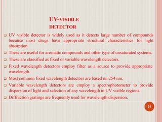 UV-VISIBLE
DETECTOR
51
 UV visible detector is widely used as it detects large number of compounds
because most drugs have appropriate structural characteristics for light
absorption.
 These are useful for aromatic compounds and other type of unsaturated systems.
 These are classified as fixed or variable wavelength detectors.
 Fixed wavelength detectors employ filter as a source to provide appropriate
wavelength.
 Most common fixed wavelength detectors are based on 254 nm.
 Variable wavelength detectors are employ a spectrophotometer to provide
dispersion of light and selection of any wavelength in UV visible regions.
 Diffraction gratings are frequently used for wavelength dispersion.
 