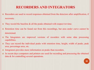 RECORDERS AND INTEGRATORS
58
 Recorders are used to record responses obtained from the detectors after amplification, if
necessary.
 They record the baseline & all the peaks obtained with respect tot time.
 Retention time can be found out from this recordings, but area under curve cannot be
determined.
 The Integrators are improved versions of recorders with some data processing
capabilities.
 They can record the individual peaks with retention time, height, width of peaks, peak
area, percentage area, etc.
 Integrators provides more information on peaks than recorders.
 In recent days computers and printers are used for recording and processing the obtained
data & for controlling several operations.
 