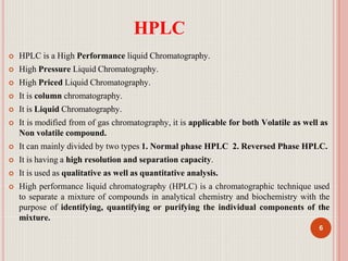 HPLC
6
 HPLC is a High Performance liquid Chromatography.
 High Pressure Liquid Chromatography.
 High Priced Liquid Chromatography.
 It is column chromatography.
 It is Liquid Chromatography.
 It is modified from of gas chromatography, it is applicable for both Volatile as well as
Non volatile compound.
 It can mainly divided by two types 1. Normal phase HPLC 2. Reversed Phase HPLC.
 It is having a high resolution and separation capacity.
 It is used as qualitative as well as quantitative analysis.
 High performance liquid chromatography (HPLC) is a chromatographic technique used
to separate a mixture of compounds in analytical chemistry and biochemistry with the
purpose of identifying, quantifying or purifying the individual components of the
mixture.
 